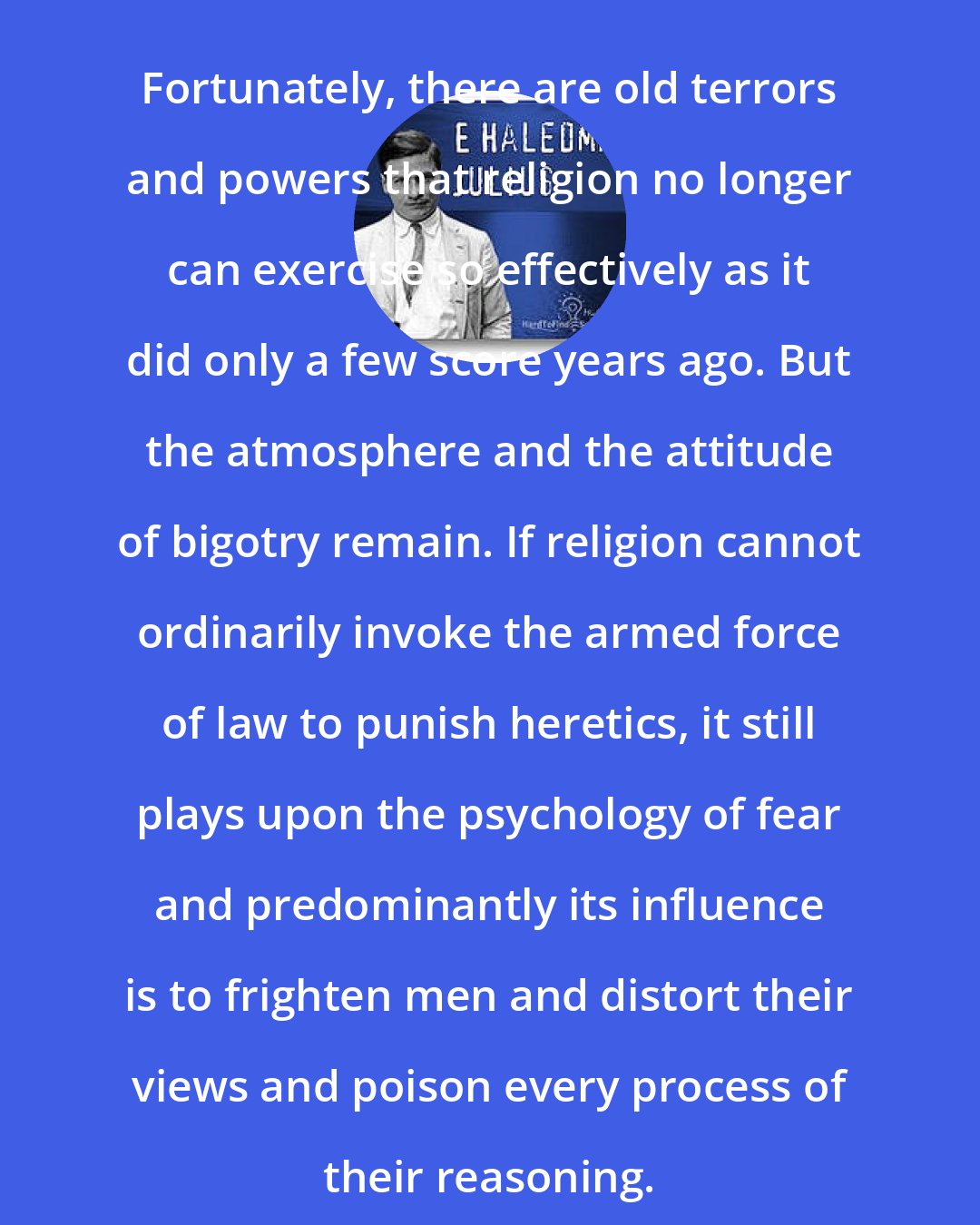 E. Haldeman-Julius: Fortunately, there are old terrors and powers that religion no longer can exercise so effectively as it did only a few score years ago. But the atmosphere and the attitude of bigotry remain. If religion cannot ordinarily invoke the armed force of law to punish heretics, it still plays upon the psychology of fear and predominantly its influence is to frighten men and distort their views and poison every process of their reasoning.