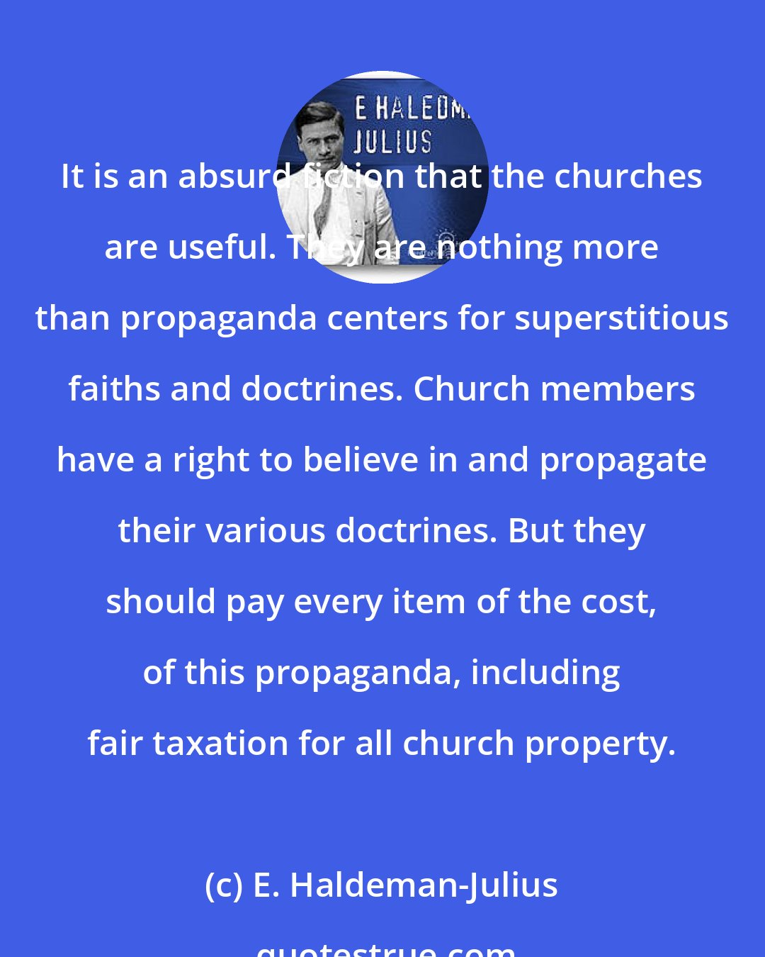 E. Haldeman-Julius: It is an absurd fiction that the churches are useful. They are nothing more than propaganda centers for superstitious faiths and doctrines. Church members have a right to believe in and propagate their various doctrines. But they should pay every item of the cost, of this propaganda, including fair taxation for all church property.