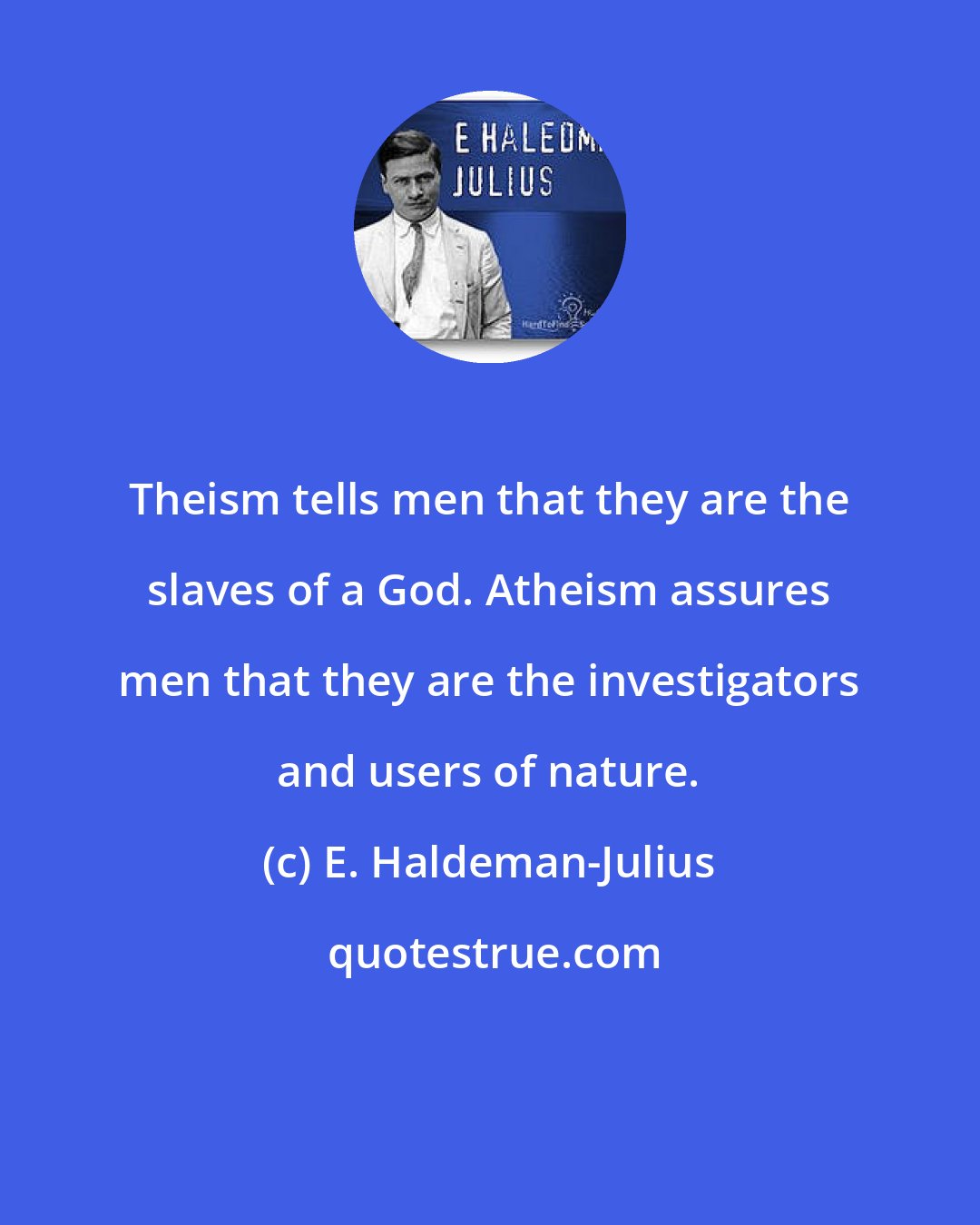 E. Haldeman-Julius: Theism tells men that they are the slaves of a God. Atheism assures men that they are the investigators and users of nature.