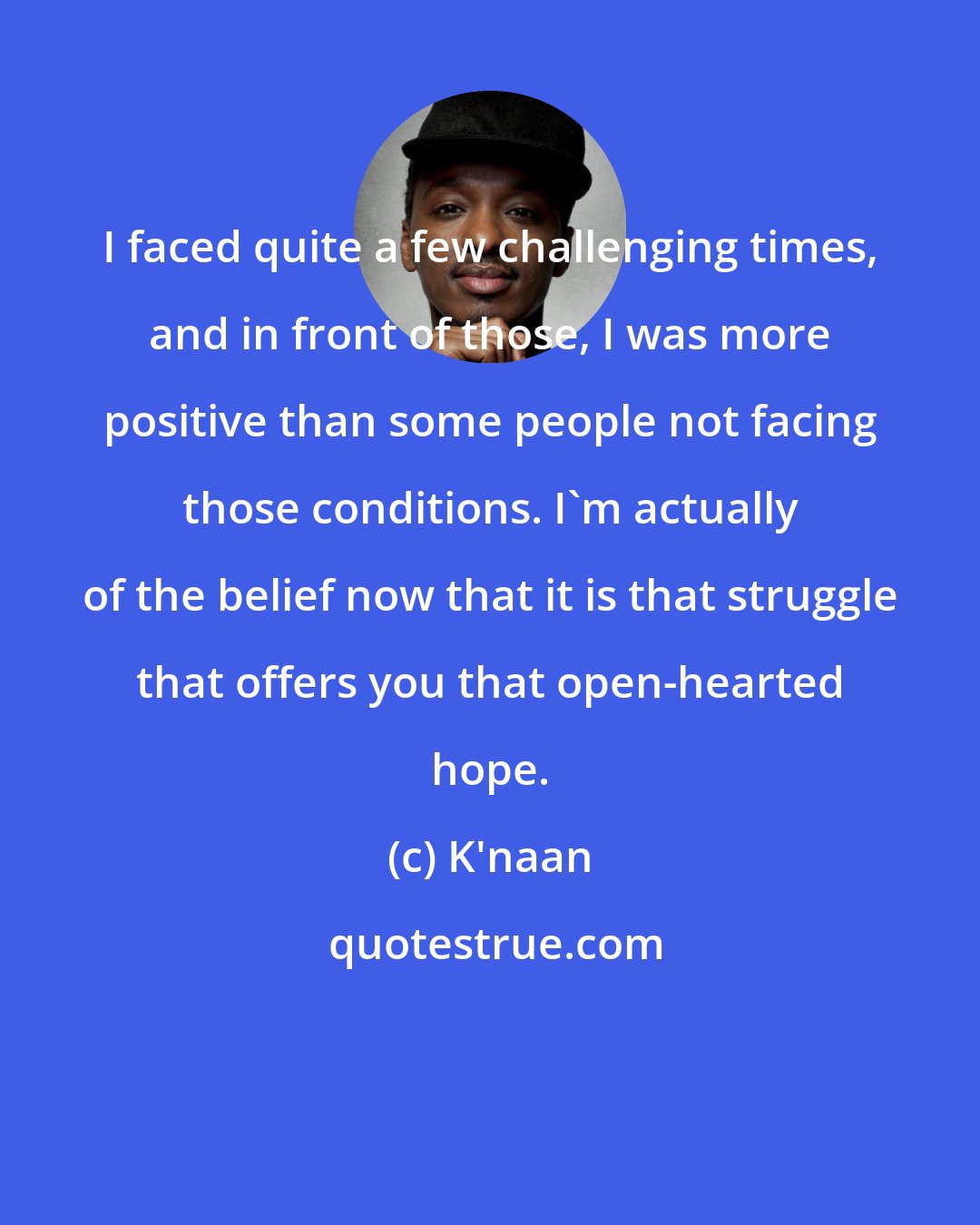 K'naan: I faced quite a few challenging times, and in front of those, I was more positive than some people not facing those conditions. I'm actually of the belief now that it is that struggle that offers you that open-hearted hope.