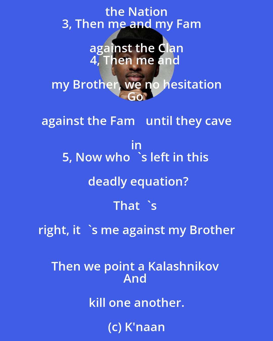 K'naan: Mindless violence, well let me try to paint it.
Here's the 5 steps in hopes to explain it:

1, It's me and my Nation against the World 
2, Then me and my Clan against the Nation 
3, Then me and my Fam against the Clan 
4, Then me and my Brother, we no hesitation 
Go against the Fam until they cave in 
5, Now who's left in this deadly equation?

That's right, it's me against my Brother 
Then we point a Kalashnikov 
And kill one another.