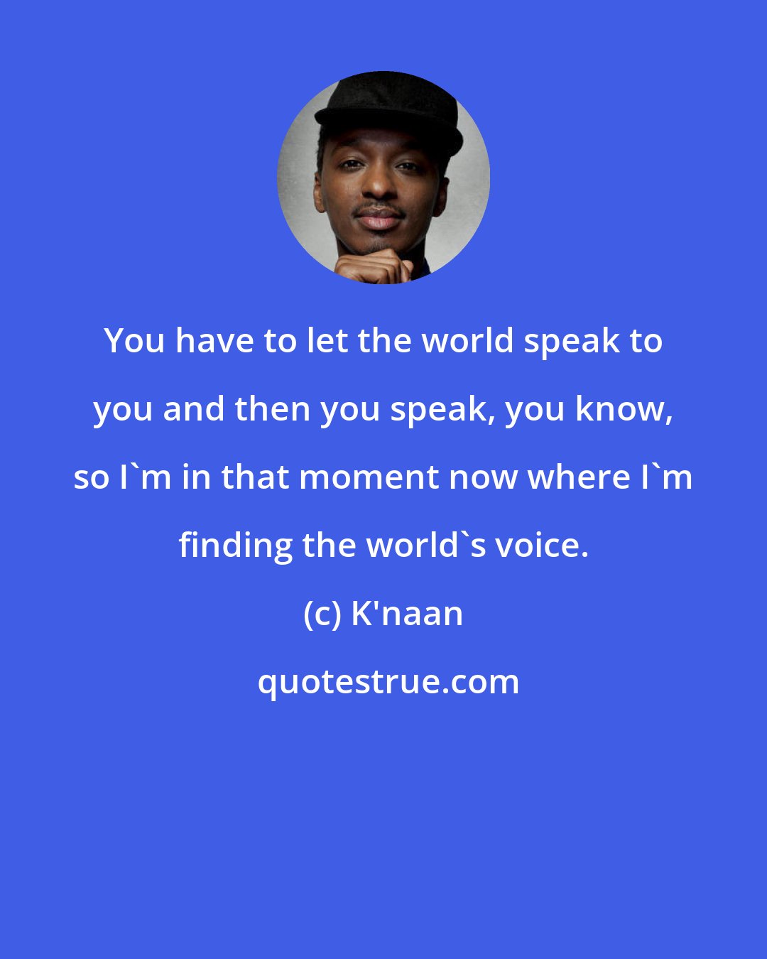 K'naan: You have to let the world speak to you and then you speak, you know, so I'm in that moment now where I'm finding the world's voice.