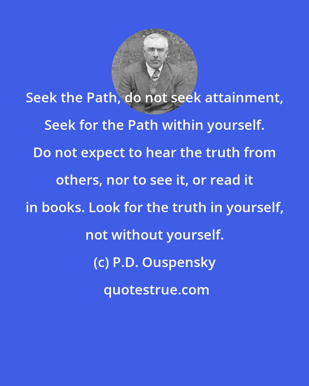 P.D. Ouspensky: Seek the Path, do not seek attainment, Seek for the Path within yourself. Do not expect to hear the truth from others, nor to see it, or read it in books. Look for the truth in yourself, not without yourself.