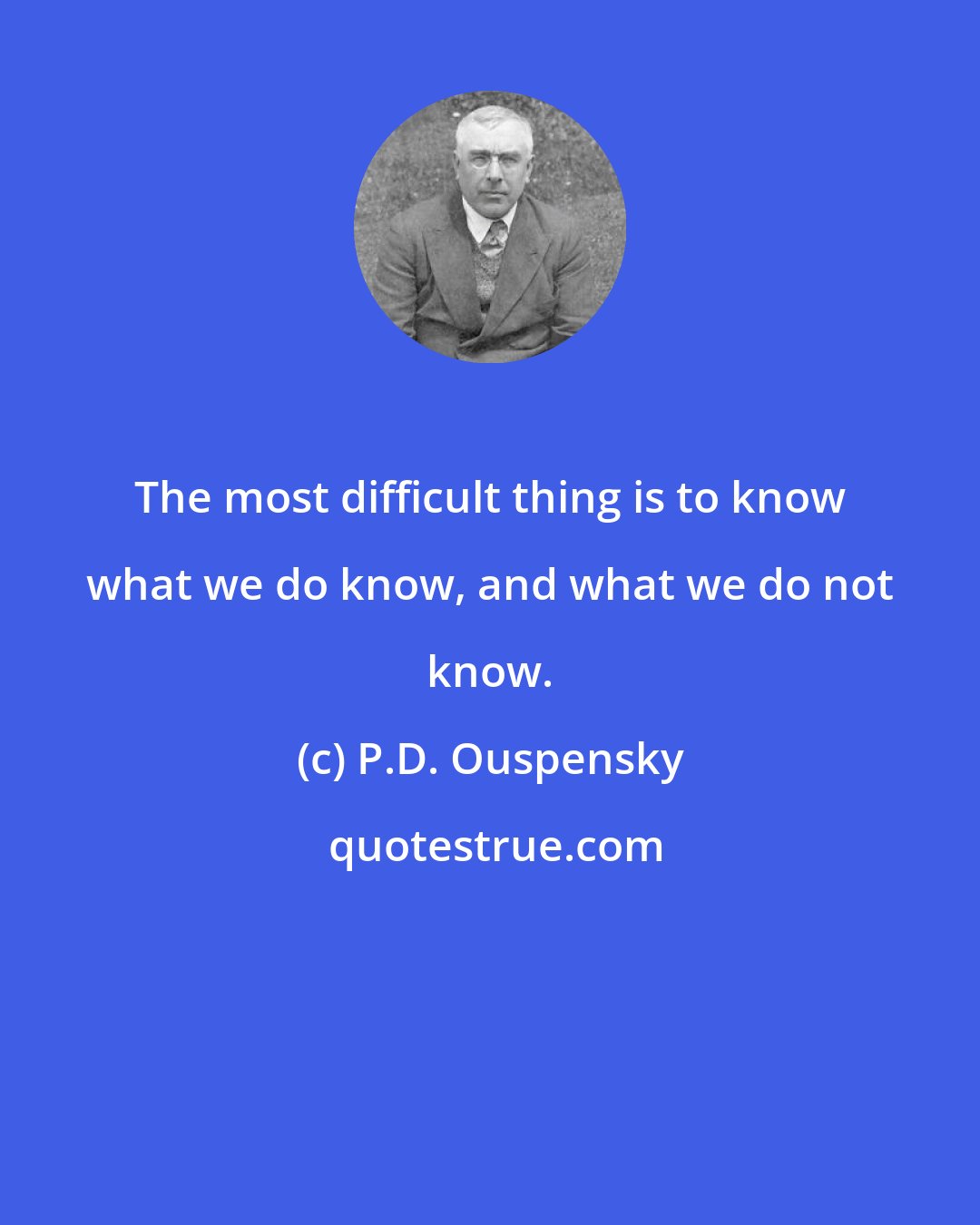 P.D. Ouspensky: The most difficult thing is to know what we do know, and what we do not know.