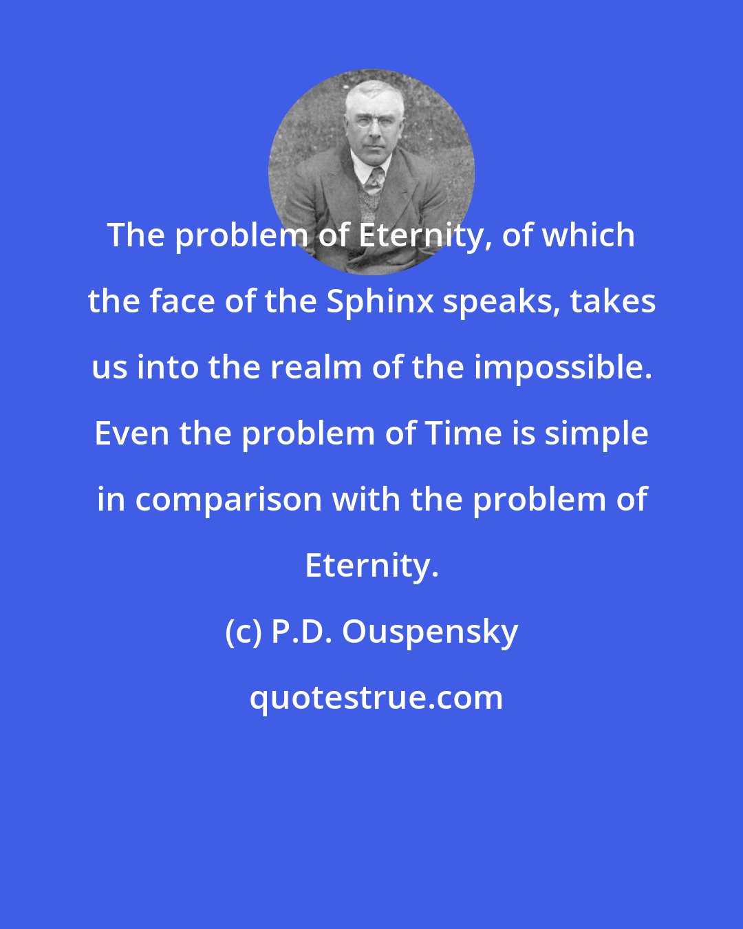 P.D. Ouspensky: The problem of Eternity, of which the face of the Sphinx speaks, takes us into the realm of the impossible. Even the problem of Time is simple in comparison with the problem of Eternity.