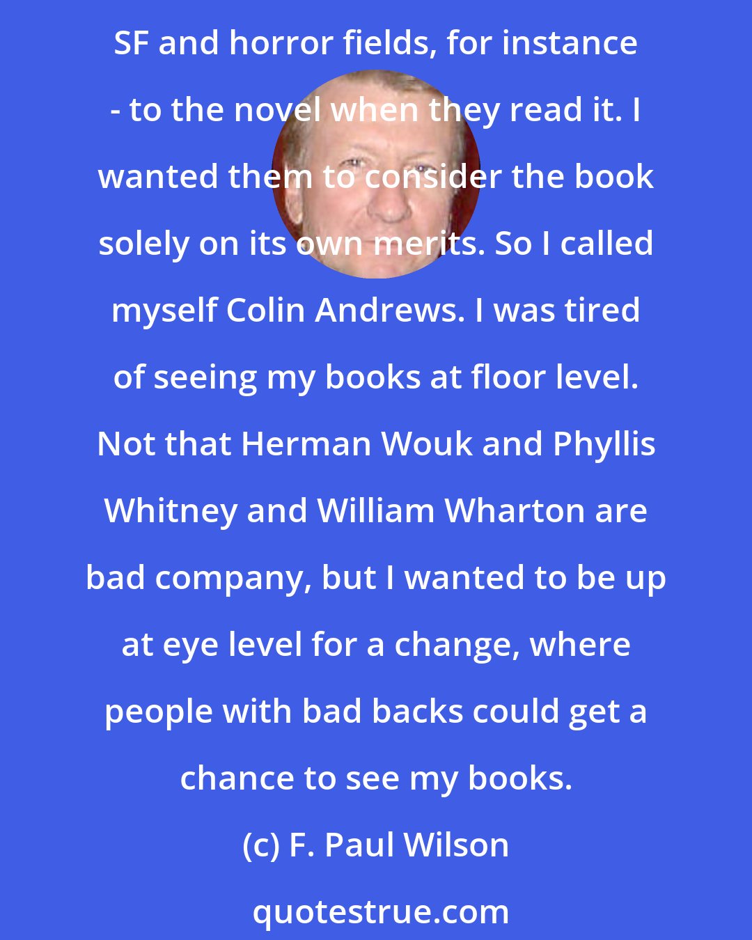 F. Paul Wilson: I had an idea for a medical conspiracy thriller. Since it was non-horror, I didn't want the publishers and editors bringing a lot of baggage - my history as a genre writer in the SF and horror fields, for instance - to the novel when they read it. I wanted them to consider the book solely on its own merits. So I called myself Colin Andrews. I was tired of seeing my books at floor level. Not that Herman Wouk and Phyllis Whitney and William Wharton are bad company, but I wanted to be up at eye level for a change, where people with bad backs could get a chance to see my books.