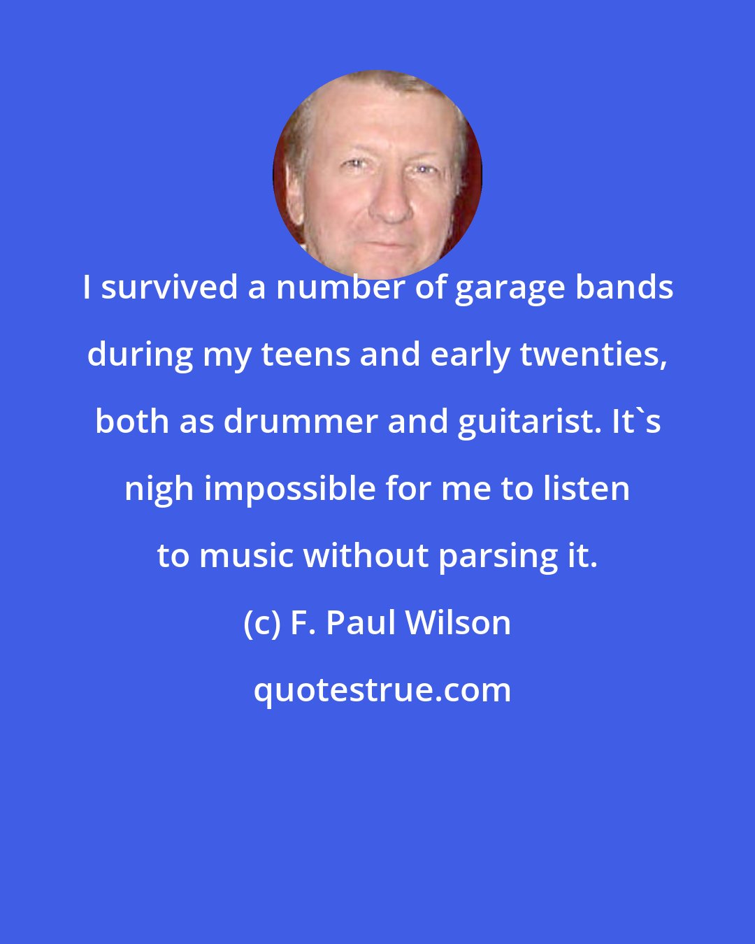 F. Paul Wilson: I survived a number of garage bands during my teens and early twenties, both as drummer and guitarist. It's nigh impossible for me to listen to music without parsing it.