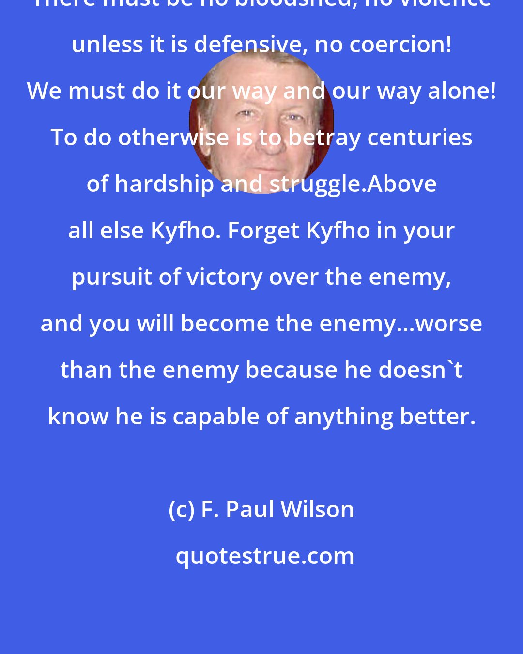 F. Paul Wilson: There must be no bloodshed, no violence unless it is defensive, no coercion! We must do it our way and our way alone! To do otherwise is to betray centuries of hardship and struggle.Above all else Kyfho. Forget Kyfho in your pursuit of victory over the enemy, and you will become the enemy...worse than the enemy because he doesn't know he is capable of anything better.