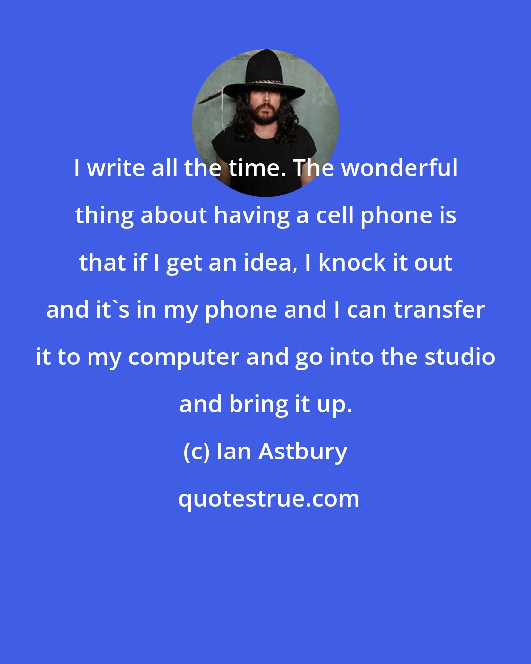 Ian Astbury: I write all the time. The wonderful thing about having a cell phone is that if I get an idea, I knock it out and it's in my phone and I can transfer it to my computer and go into the studio and bring it up.
