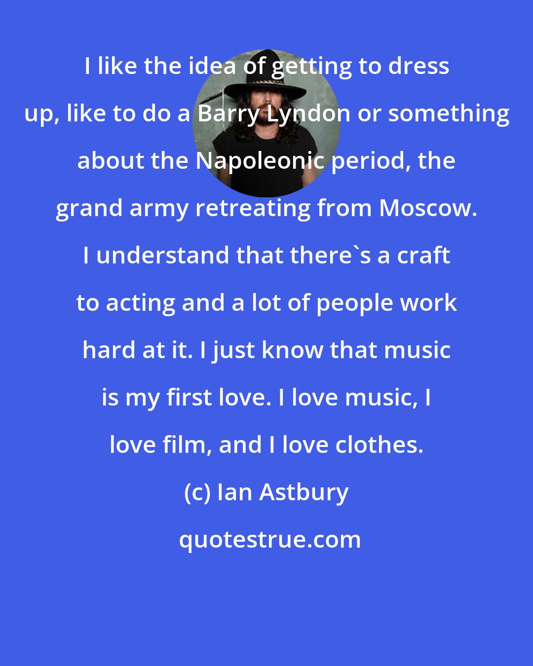 Ian Astbury: I like the idea of getting to dress up, like to do a Barry Lyndon or something about the Napoleonic period, the grand army retreating from Moscow. I understand that there's a craft to acting and a lot of people work hard at it. I just know that music is my first love. I love music, I love film, and I love clothes.