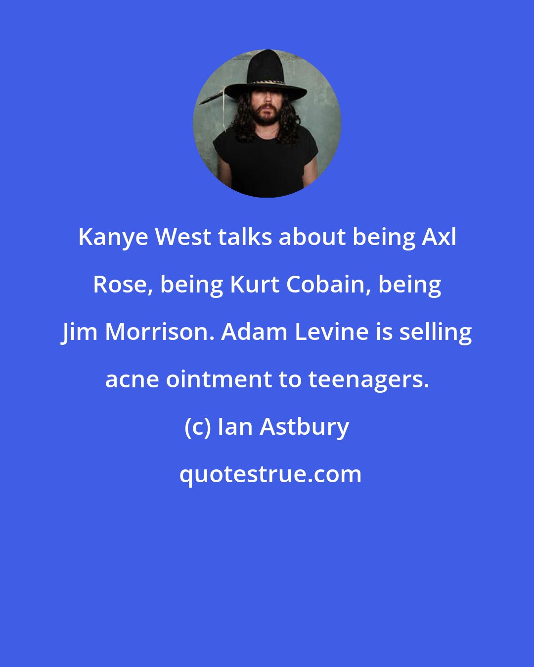 Ian Astbury: Kanye West talks about being Axl Rose, being Kurt Cobain, being Jim Morrison. Adam Levine is selling acne ointment to teenagers.
