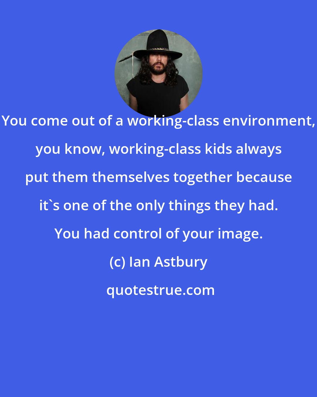 Ian Astbury: You come out of a working-class environment, you know, working-class kids always put them themselves together because it's one of the only things they had. You had control of your image.