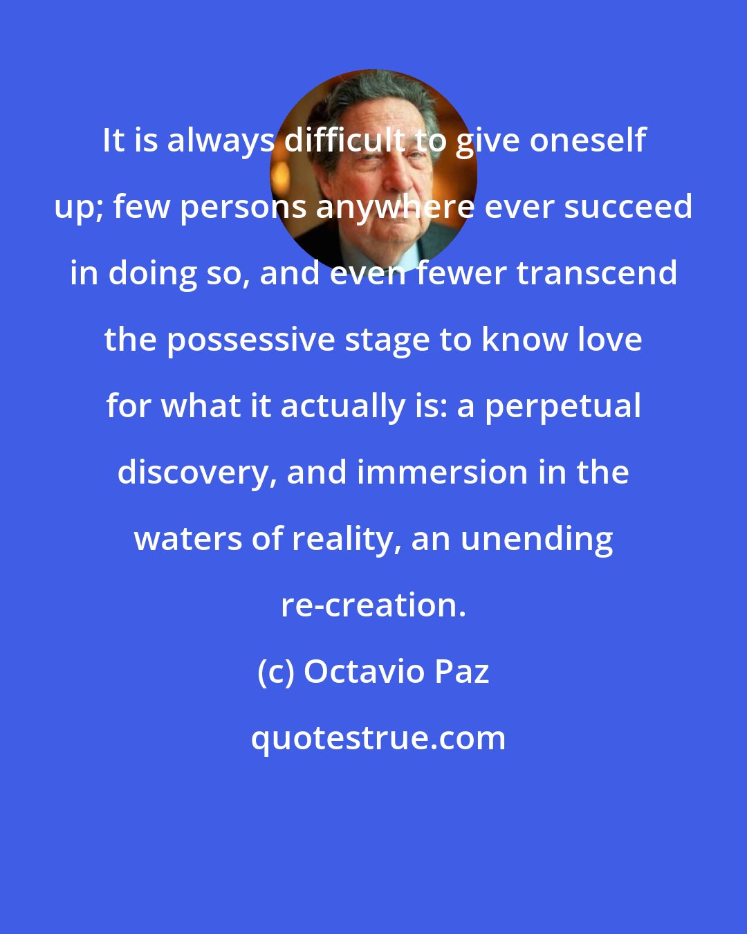 Octavio Paz: It is always difficult to give oneself up; few persons anywhere ever succeed in doing so, and even fewer transcend the possessive stage to know love for what it actually is: a perpetual discovery, and immersion in the waters of reality, an unending re-creation.