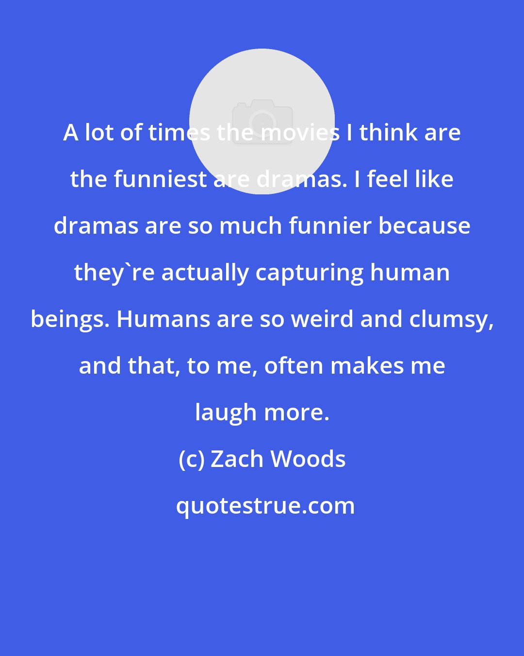 Zach Woods: A lot of times the movies I think are the funniest are dramas. I feel like dramas are so much funnier because they're actually capturing human beings. Humans are so weird and clumsy, and that, to me, often makes me laugh more.