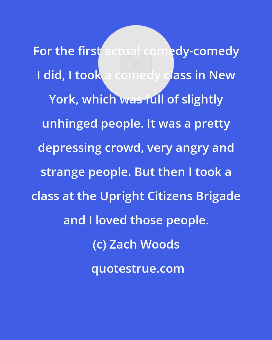 Zach Woods: For the first actual comedy-comedy I did, I took a comedy class in New York, which was full of slightly unhinged people. It was a pretty depressing crowd, very angry and strange people. But then I took a class at the Upright Citizens Brigade and I loved those people.