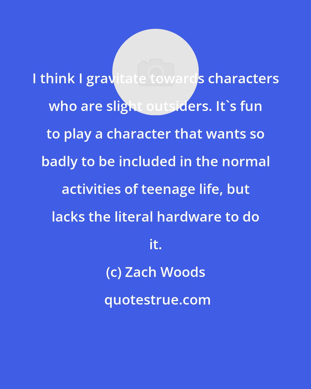 Zach Woods: I think I gravitate towards characters who are slight outsiders. It's fun to play a character that wants so badly to be included in the normal activities of teenage life, but lacks the literal hardware to do it.
