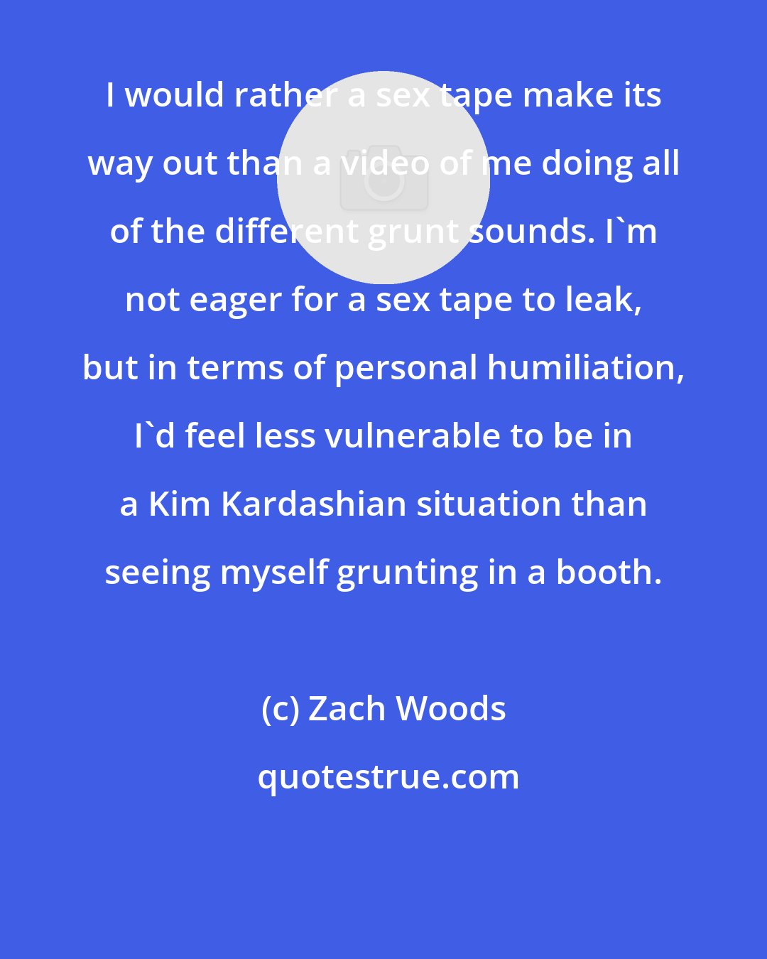 Zach Woods: I would rather a sex tape make its way out than a video of me doing all of the different grunt sounds. I'm not eager for a sex tape to leak, but in terms of personal humiliation, I'd feel less vulnerable to be in a Kim Kardashian situation than seeing myself grunting in a booth.