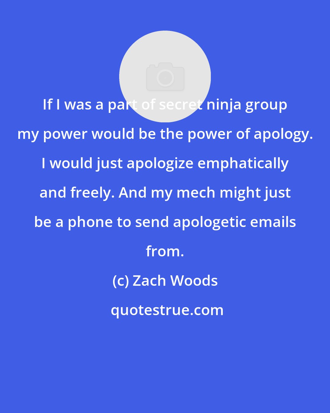 Zach Woods: If I was a part of secret ninja group my power would be the power of apology. I would just apologize emphatically and freely. And my mech might just be a phone to send apologetic emails from.