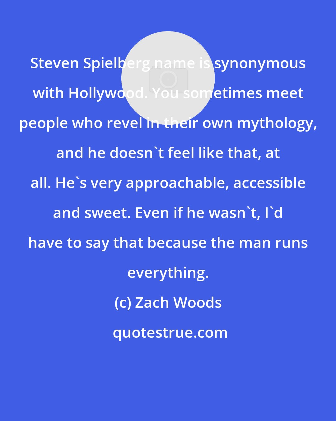 Zach Woods: Steven Spielberg name is synonymous with Hollywood. You sometimes meet people who revel in their own mythology, and he doesn't feel like that, at all. He's very approachable, accessible and sweet. Even if he wasn't, I'd have to say that because the man runs everything.