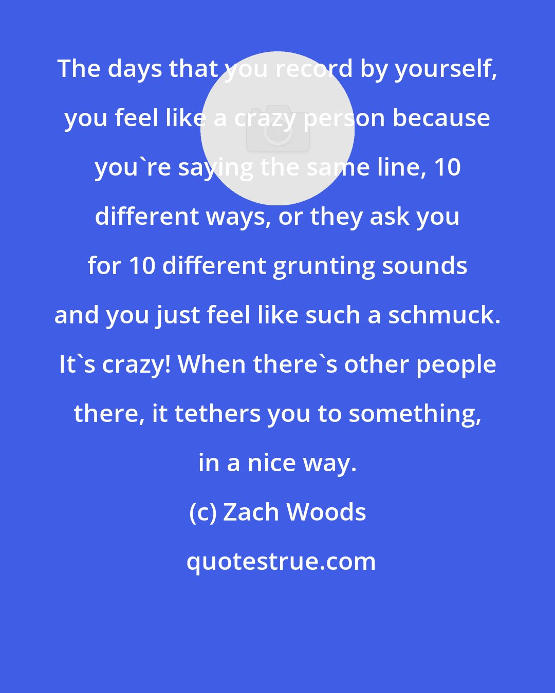 Zach Woods: The days that you record by yourself, you feel like a crazy person because you're saying the same line, 10 different ways, or they ask you for 10 different grunting sounds and you just feel like such a schmuck. It's crazy! When there's other people there, it tethers you to something, in a nice way.