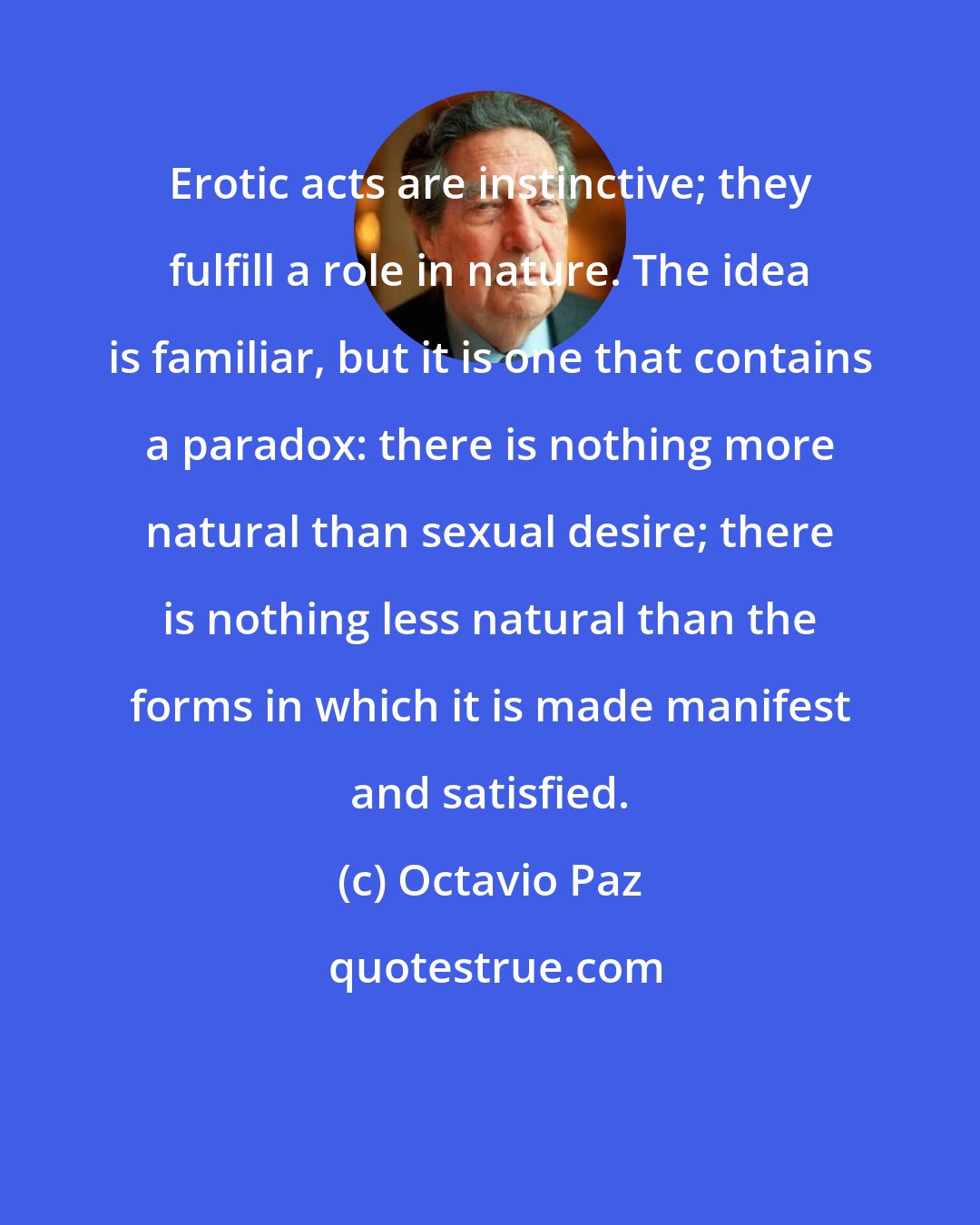 Octavio Paz: Erotic acts are instinctive; they fulfill a role in nature. The idea is familiar, but it is one that contains a paradox: there is nothing more natural than sexual desire; there is nothing less natural than the forms in which it is made manifest and satisfied.