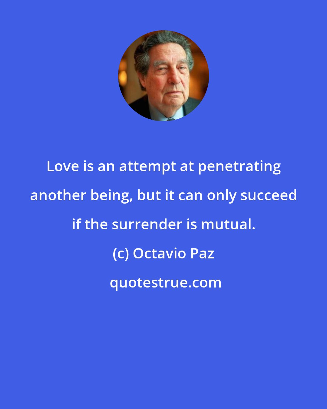 Octavio Paz: Love is an attempt at penetrating another being, but it can only succeed if the surrender is mutual.