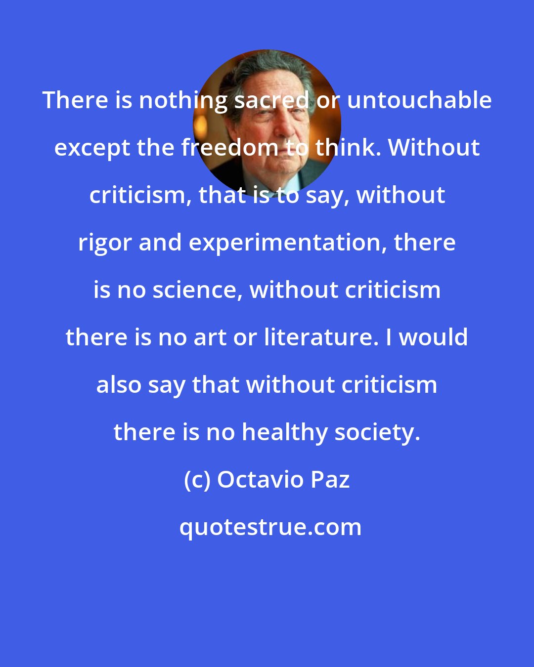 Octavio Paz: There is nothing sacred or untouchable except the freedom to think. Without criticism, that is to say, without rigor and experimentation, there is no science, without criticism there is no art or literature. I would also say that without criticism there is no healthy society.