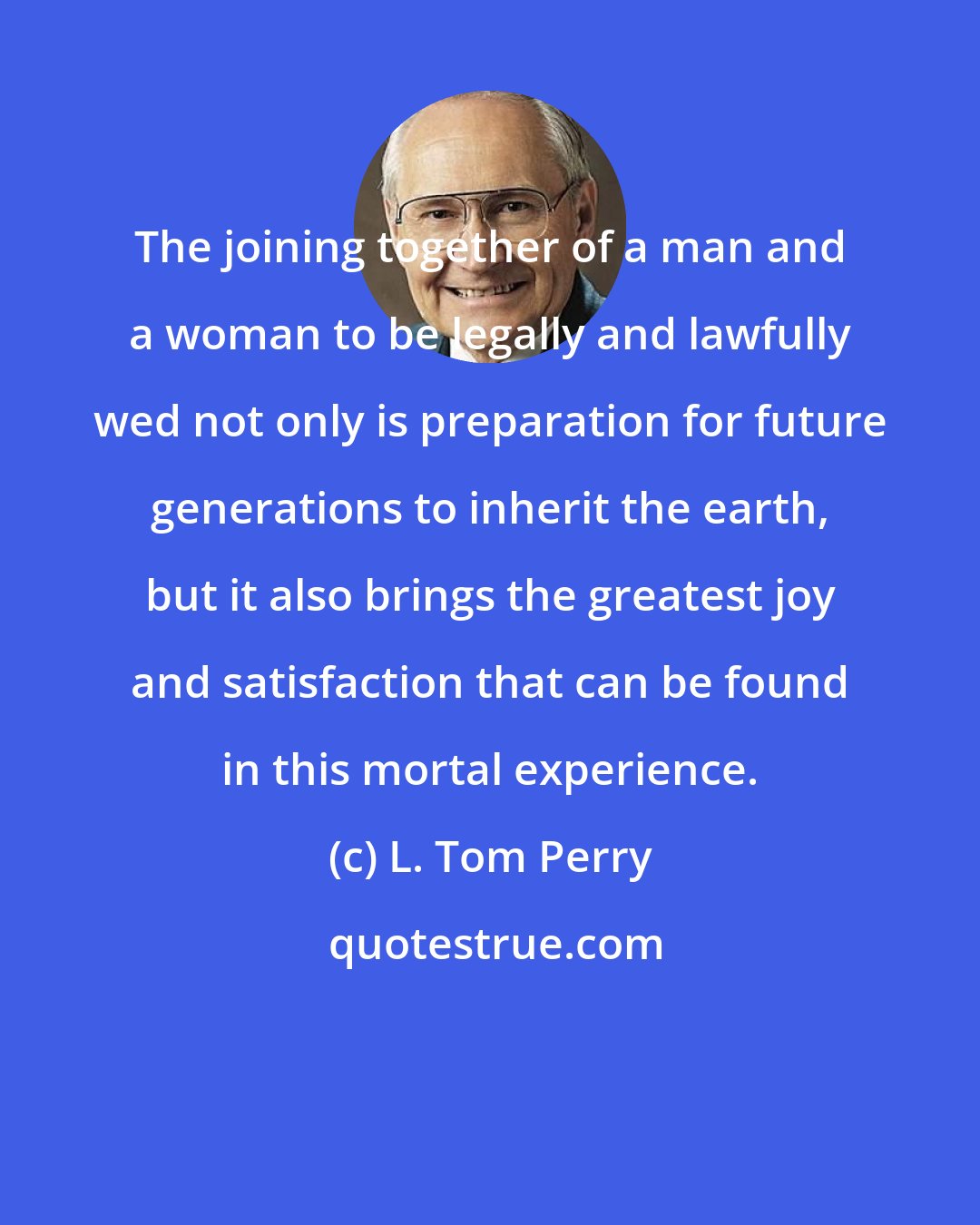 L. Tom Perry: The joining together of a man and a woman to be legally and lawfully wed not only is preparation for future generations to inherit the earth, but it also brings the greatest joy and satisfaction that can be found in this mortal experience.