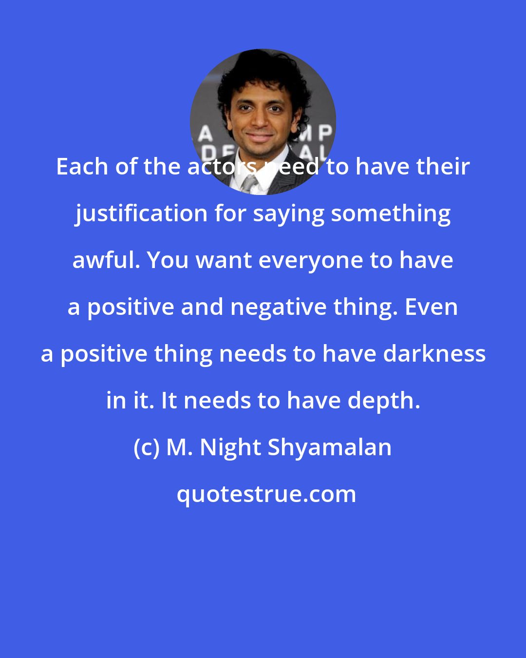 M. Night Shyamalan: Each of the actors need to have their justification for saying something awful. You want everyone to have a positive and negative thing. Even a positive thing needs to have darkness in it. It needs to have depth.