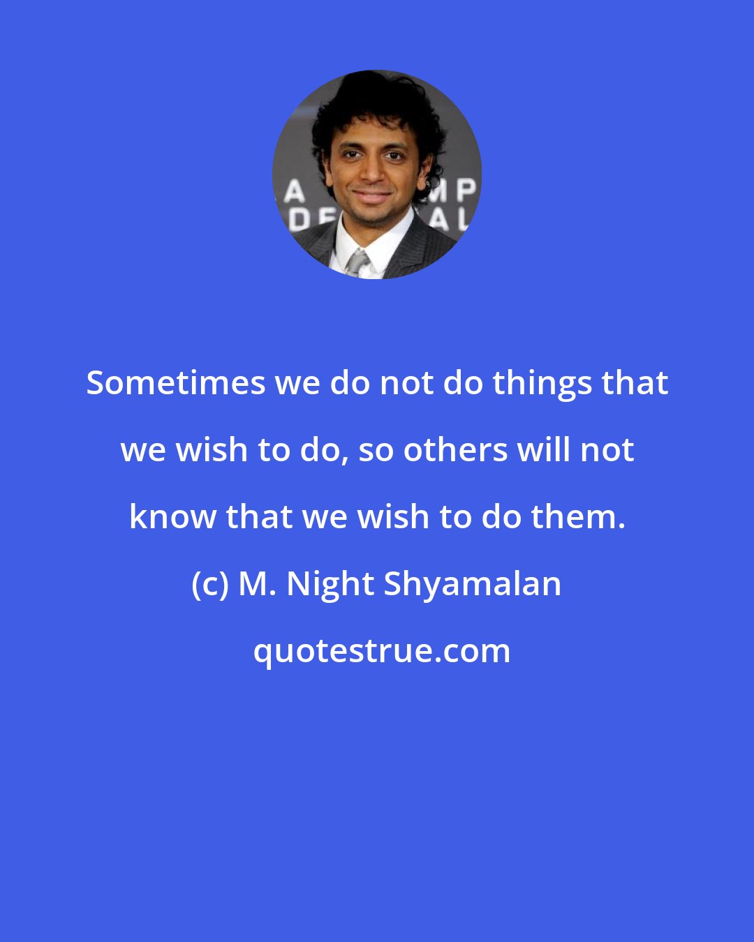 M. Night Shyamalan: Sometimes we do not do things that we wish to do, so others will not know that we wish to do them.