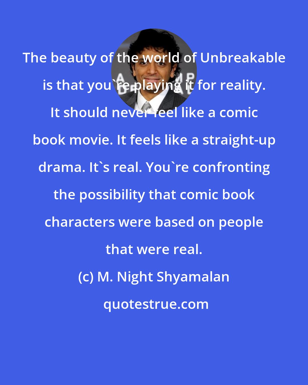 M. Night Shyamalan: The beauty of the world of Unbreakable is that you're playing it for reality. It should never feel like a comic book movie. It feels like a straight-up drama. It's real. You're confronting the possibility that comic book characters were based on people that were real.