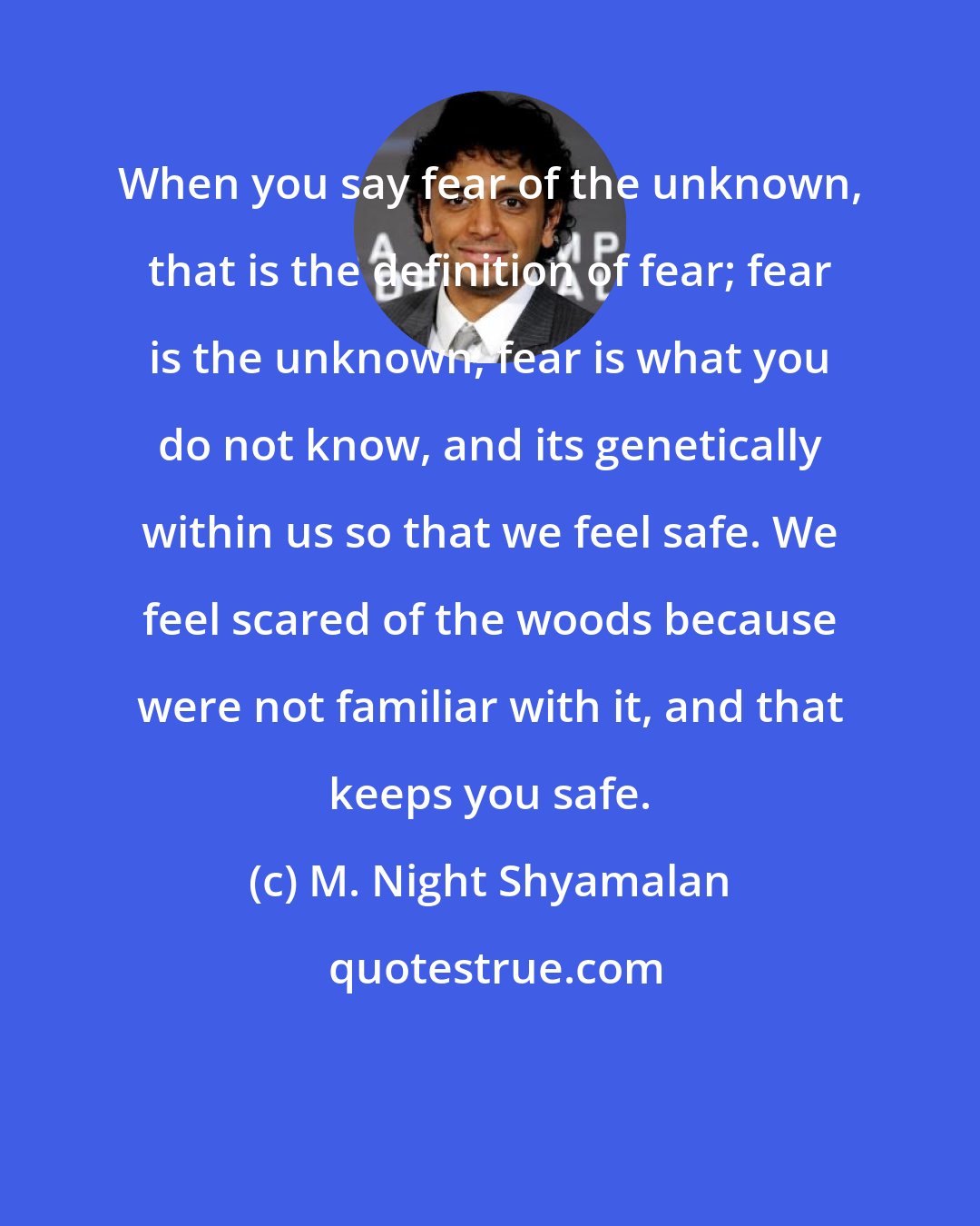 M. Night Shyamalan: When you say fear of the unknown, that is the definition of fear; fear is the unknown, fear is what you do not know, and its genetically within us so that we feel safe. We feel scared of the woods because were not familiar with it, and that keeps you safe.
