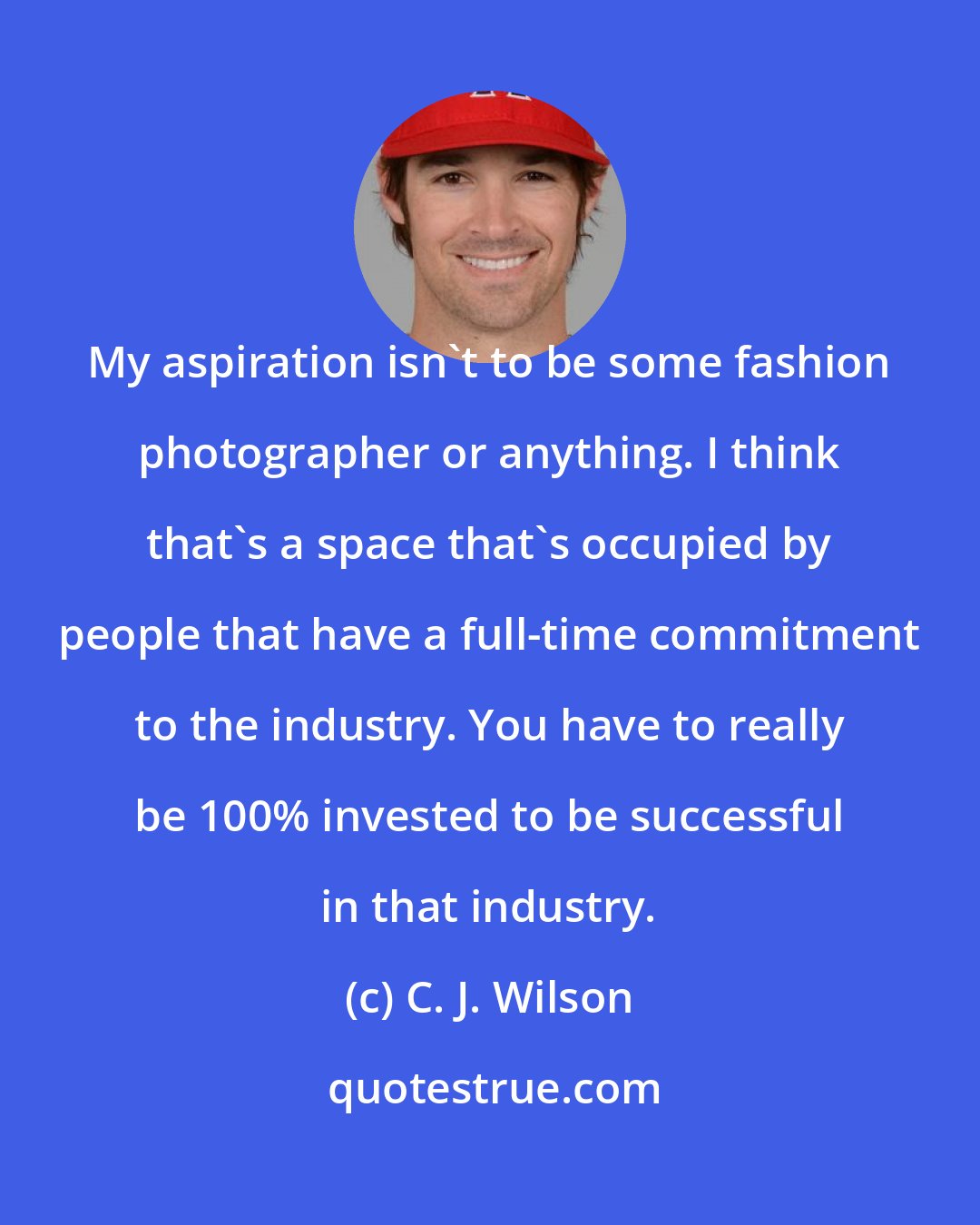 C. J. Wilson: My aspiration isn't to be some fashion photographer or anything. I think that's a space that's occupied by people that have a full-time commitment to the industry. You have to really be 100% invested to be successful in that industry.
