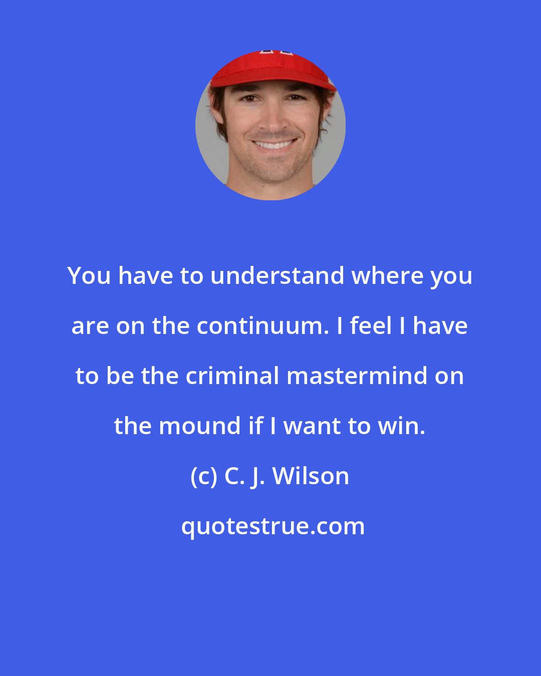 C. J. Wilson: You have to understand where you are on the continuum. I feel I have to be the criminal mastermind on the mound if I want to win.