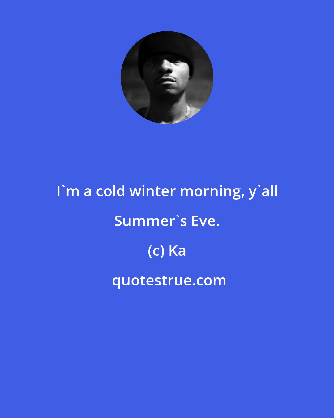 Ka: I'm a cold winter morning, y'all Summer's Eve.
