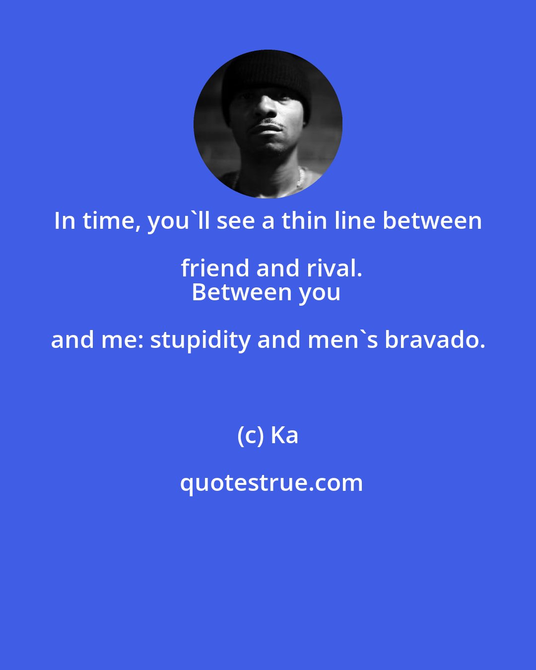 Ka: In time, you'll see a thin line between friend and rival.
Between you and me: stupidity and men's bravado.