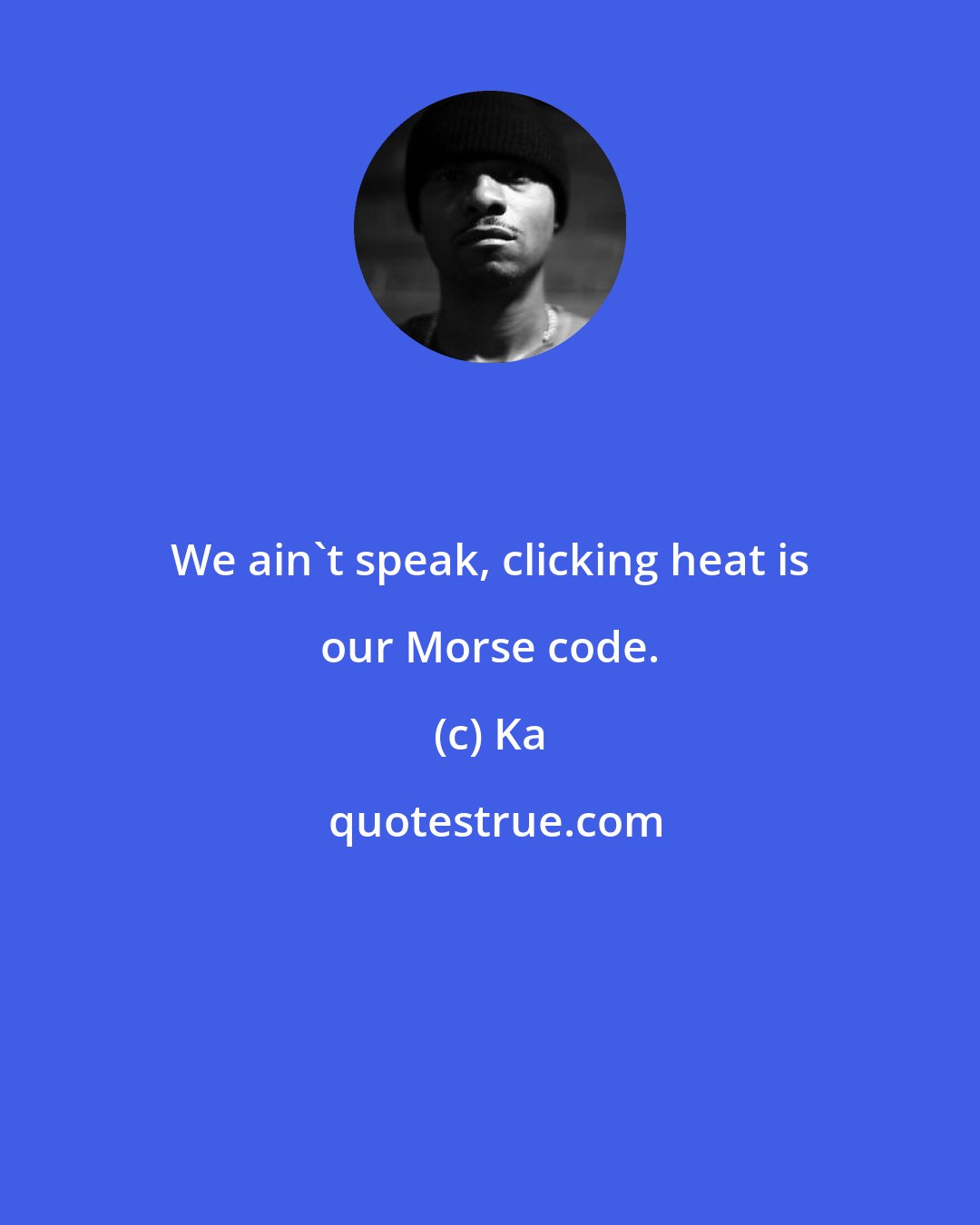 Ka: We ain't speak, clicking heat is our Morse code.