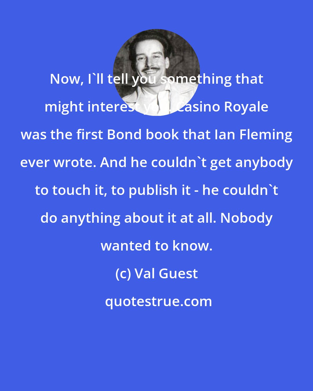 Val Guest: Now, I'll tell you something that might interest you. Casino Royale was the first Bond book that Ian Fleming ever wrote. And he couldn't get anybody to touch it, to publish it - he couldn't do anything about it at all. Nobody wanted to know.
