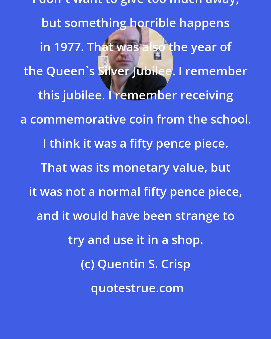 Quentin S. Crisp: I don't want to give too much away, but something horrible happens in 1977. That was also the year of the Queen's Silver Jubilee. I remember this jubilee. I remember receiving a commemorative coin from the school. I think it was a fifty pence piece. That was its monetary value, but it was not a normal fifty pence piece, and it would have been strange to try and use it in a shop.