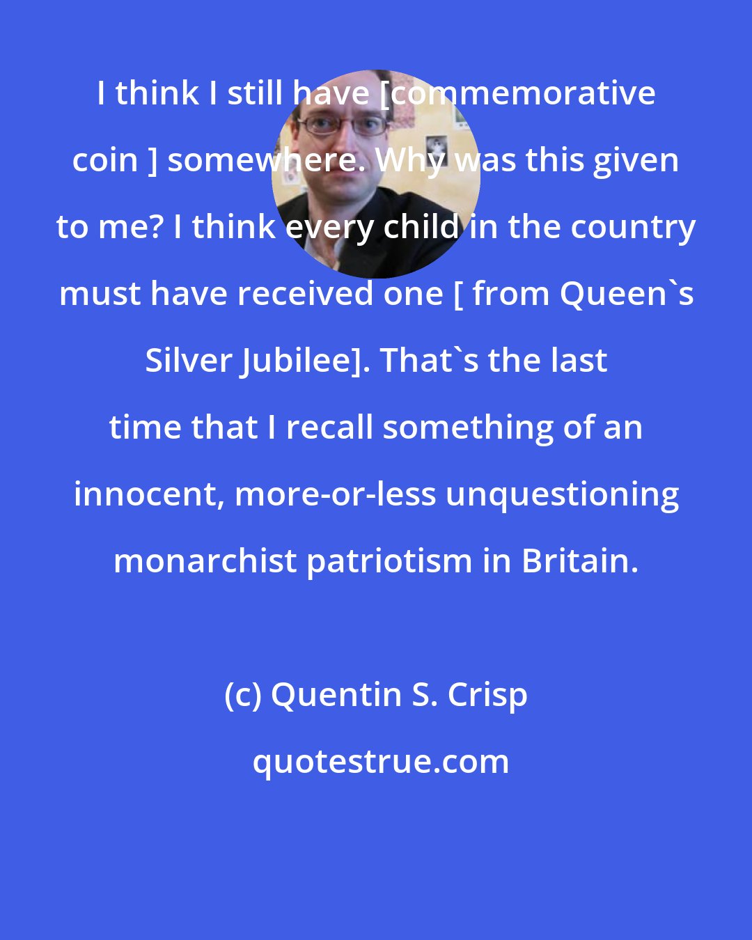 Quentin S. Crisp: I think I still have [commemorative coin ] somewhere. Why was this given to me? I think every child in the country must have received one [ from Queen's Silver Jubilee]. That's the last time that I recall something of an innocent, more-or-less unquestioning monarchist patriotism in Britain.