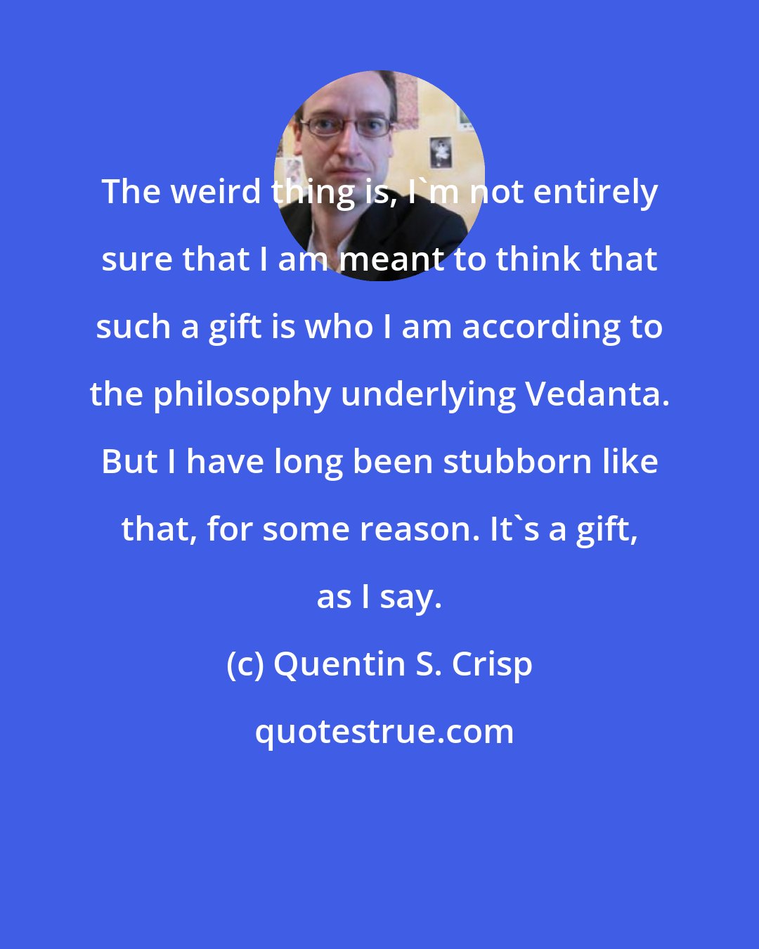 Quentin S. Crisp: The weird thing is, I'm not entirely sure that I am meant to think that such a gift is who I am according to the philosophy underlying Vedanta. But I have long been stubborn like that, for some reason. It's a gift, as I say.