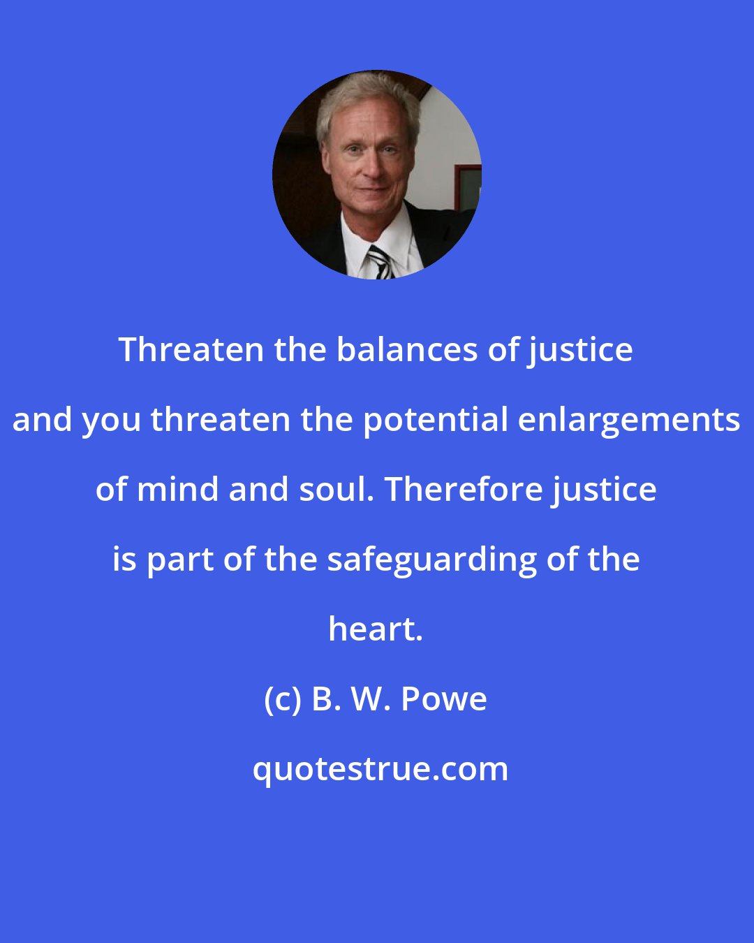 B. W. Powe: Threaten the balances of justice and you threaten the potential enlargements of mind and soul. Therefore justice is part of the safeguarding of the heart.