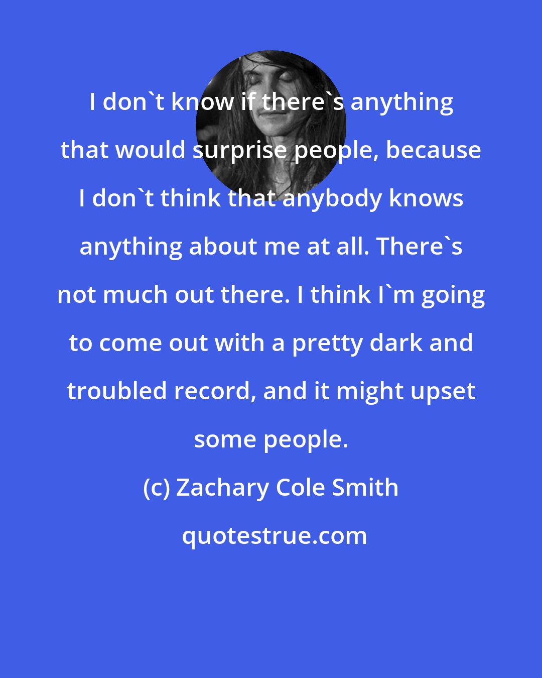 Zachary Cole Smith: I don't know if there's anything that would surprise people, because I don't think that anybody knows anything about me at all. There's not much out there. I think I'm going to come out with a pretty dark and troubled record, and it might upset some people.
