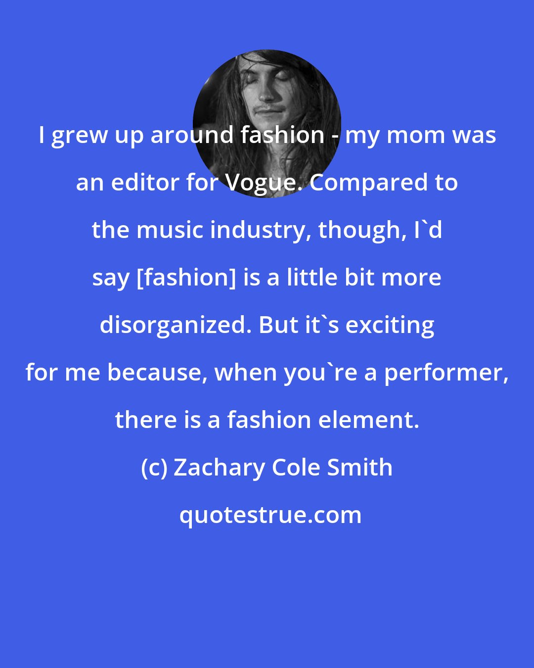 Zachary Cole Smith: I grew up around fashion - my mom was an editor for Vogue. Compared to the music industry, though, I'd say [fashion] is a little bit more disorganized. But it's exciting for me because, when you're a performer, there is a fashion element.