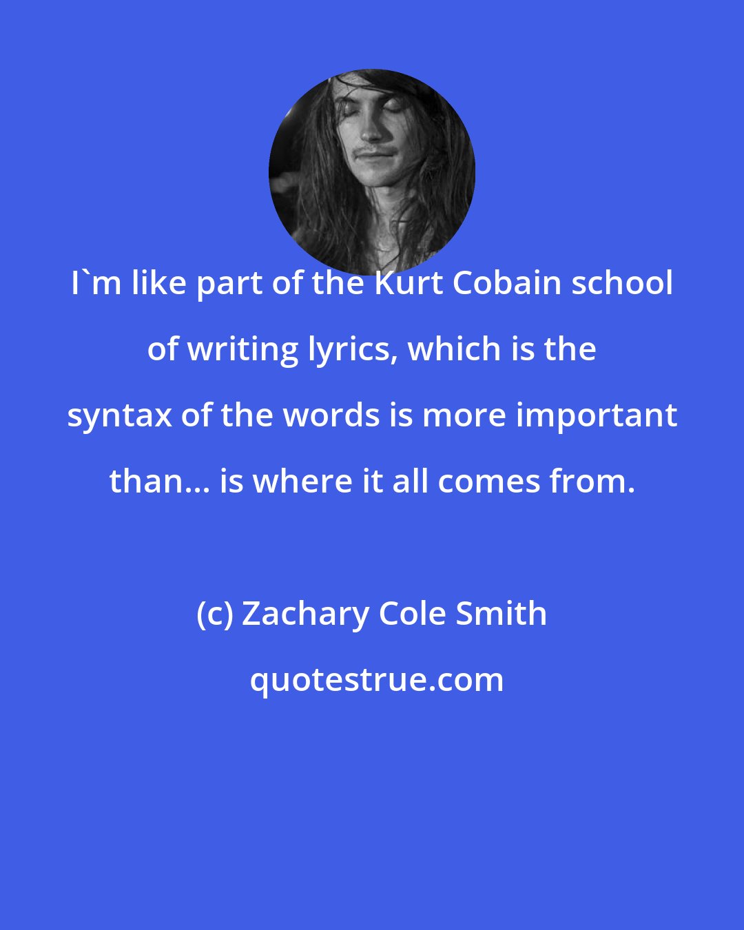 Zachary Cole Smith: I'm like part of the Kurt Cobain school of writing lyrics, which is the syntax of the words is more important than... is where it all comes from.