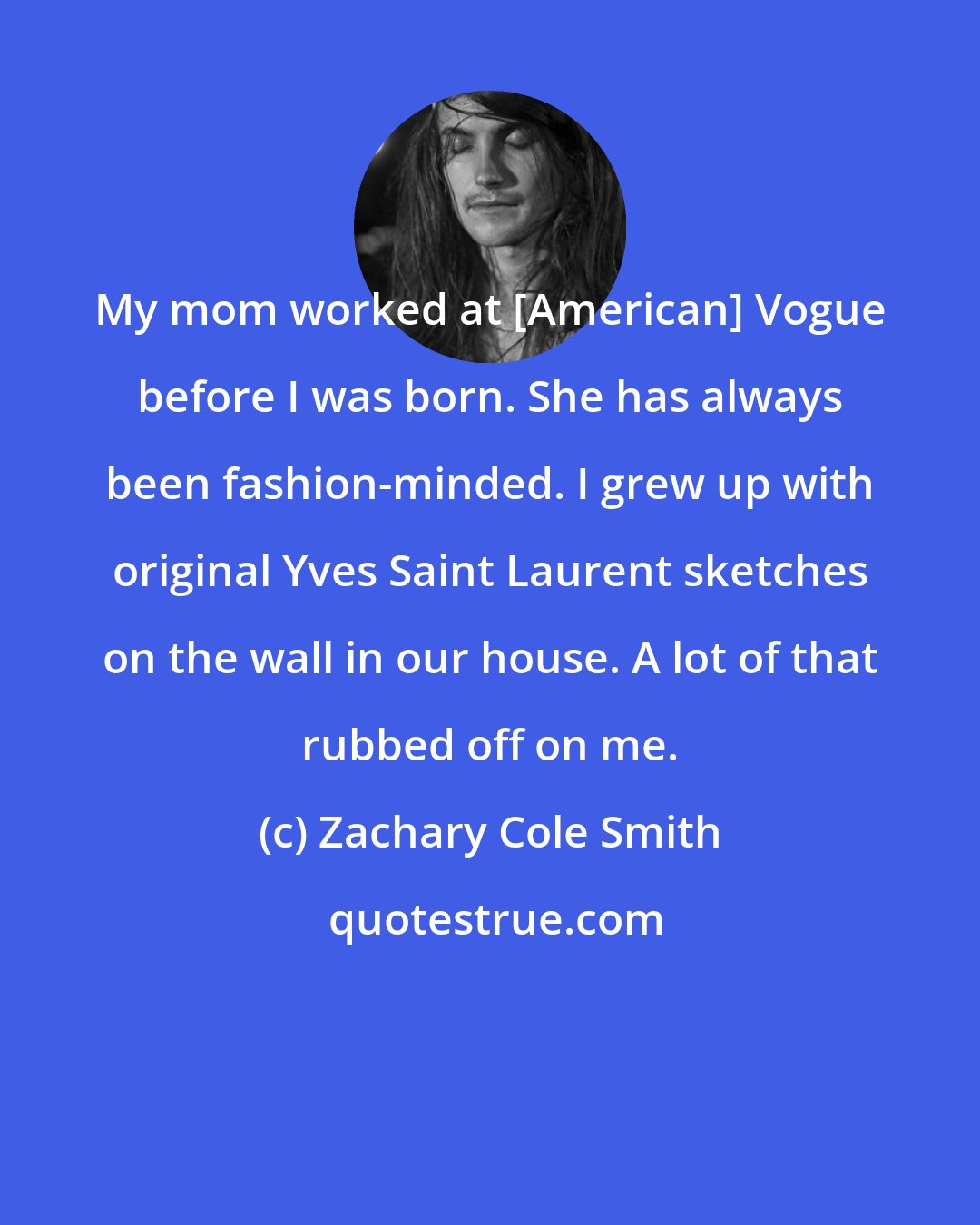 Zachary Cole Smith: My mom worked at [American] Vogue before I was born. She has always been fashion-minded. I grew up with original Yves Saint Laurent sketches on the wall in our house. A lot of that rubbed off on me.
