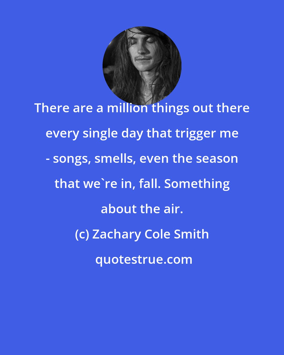 Zachary Cole Smith: There are a million things out there every single day that trigger me - songs, smells, even the season that we're in, fall. Something about the air.