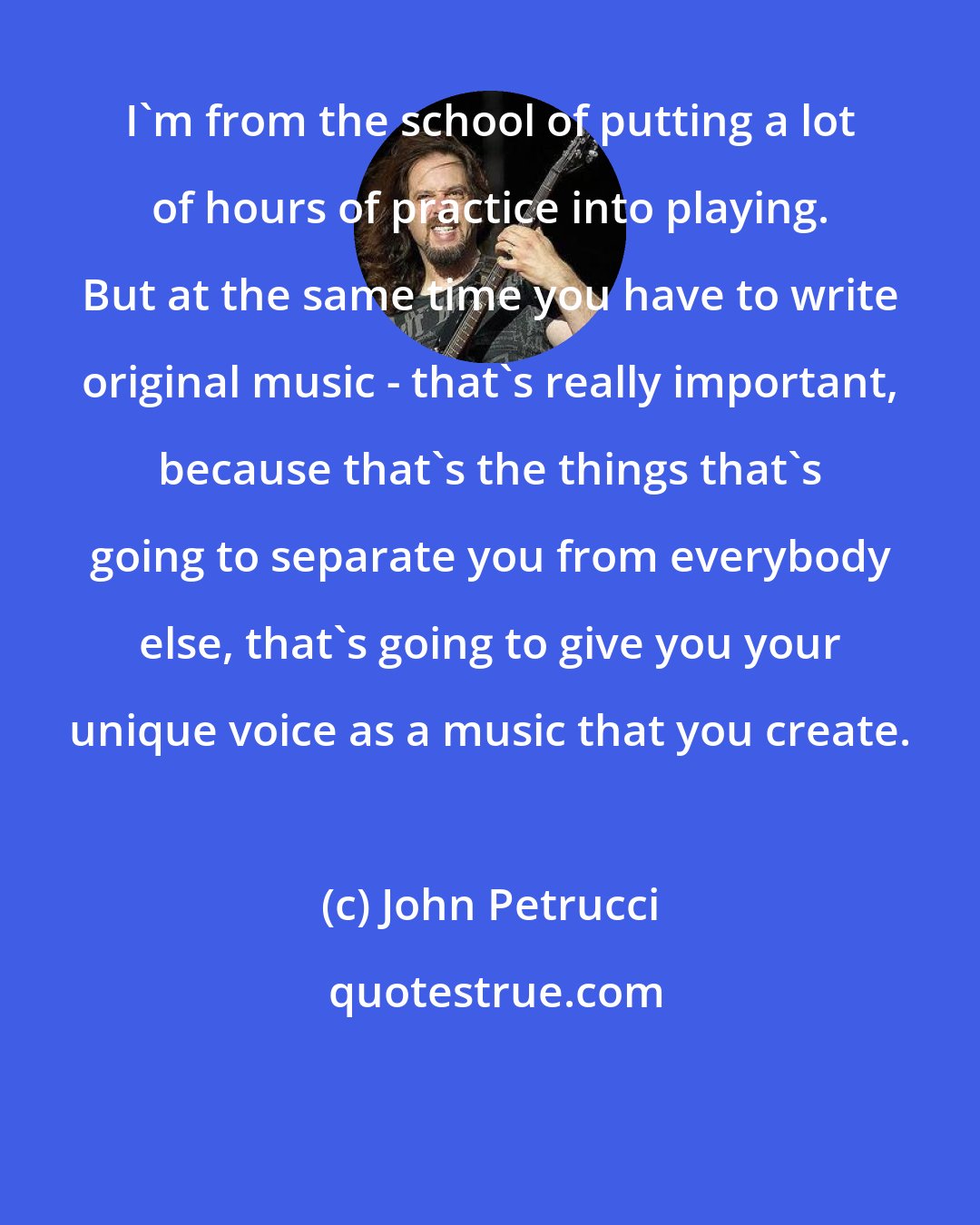 John Petrucci: I'm from the school of putting a lot of hours of practice into playing. But at the same time you have to write original music - that's really important, because that's the things that's going to separate you from everybody else, that's going to give you your unique voice as a music that you create.