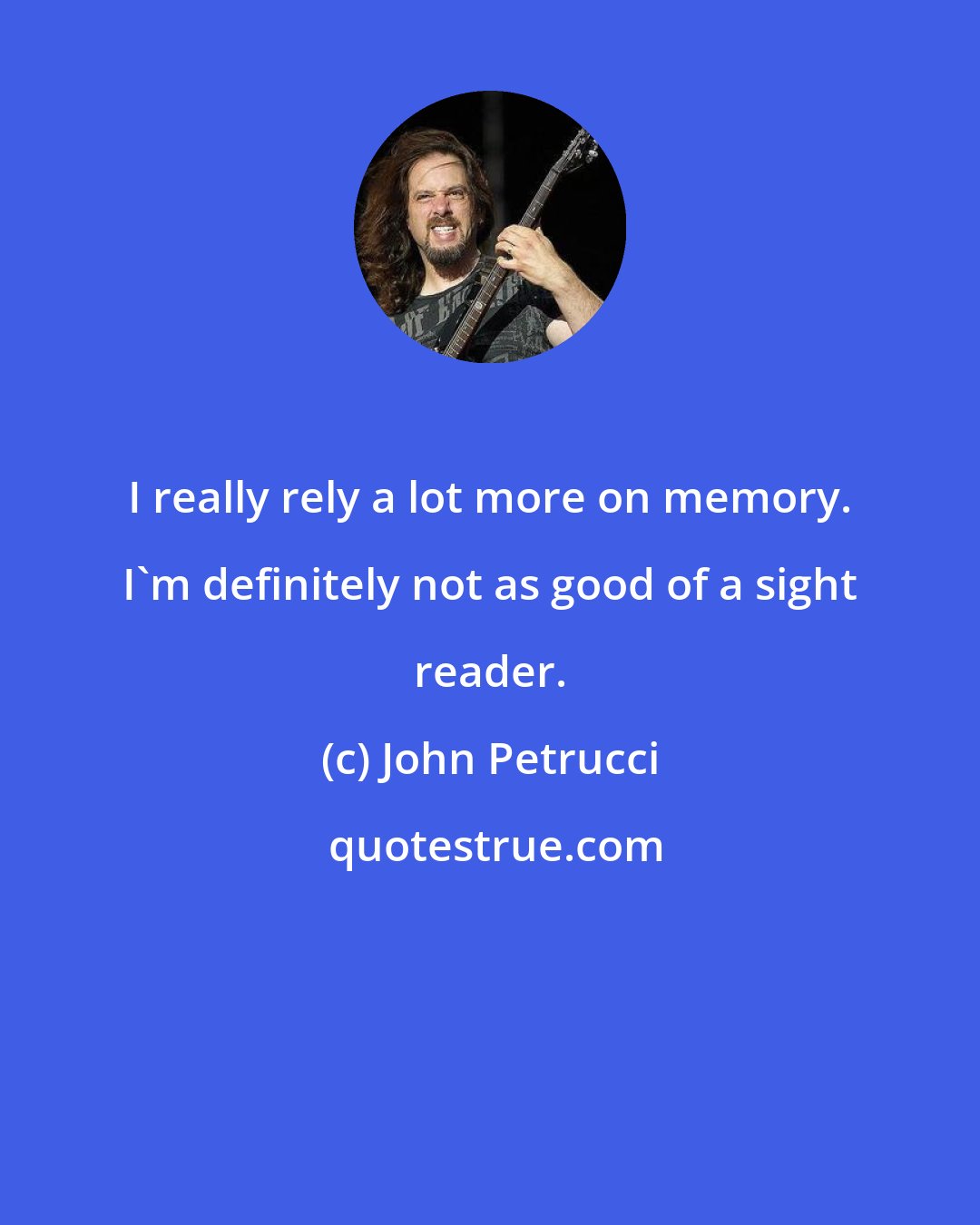 John Petrucci: I really rely a lot more on memory. I'm definitely not as good of a sight reader.