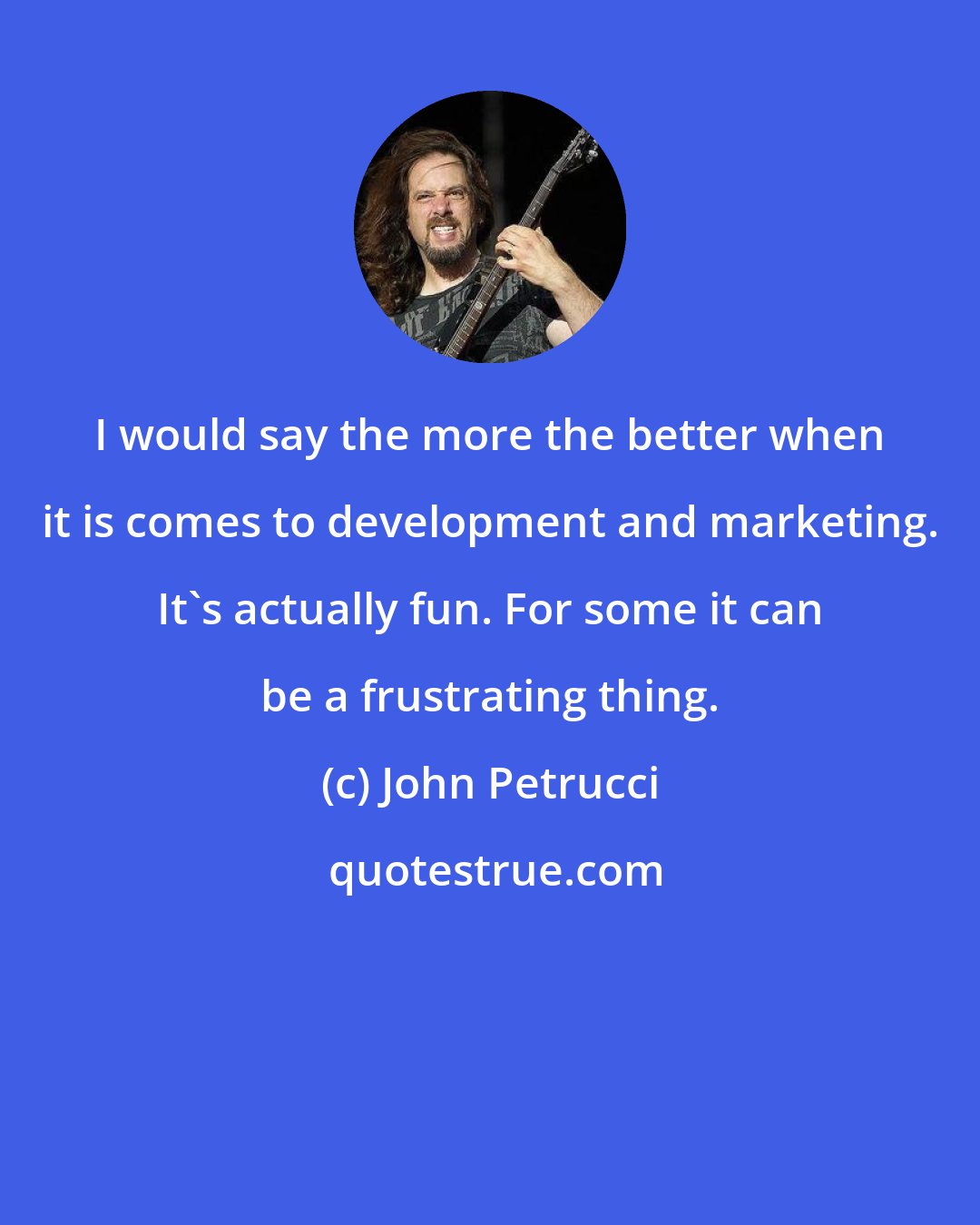 John Petrucci: I would say the more the better when it is comes to development and marketing. It's actually fun. For some it can be a frustrating thing.